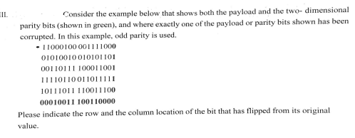 III.
Consider the example below that shows both the payload and the two-dimensional
parity bits (shown in green), and where exactly one of the payload or parity bits shown has been
corrupted. In this example, odd parity is used.
- 11000100001111000
01010010010101101
00110111 100011001
11110110011011111
10111011 110011100
00010011 100110000
Please indicate the row and the column location of the bit that has flipped from its original
value.