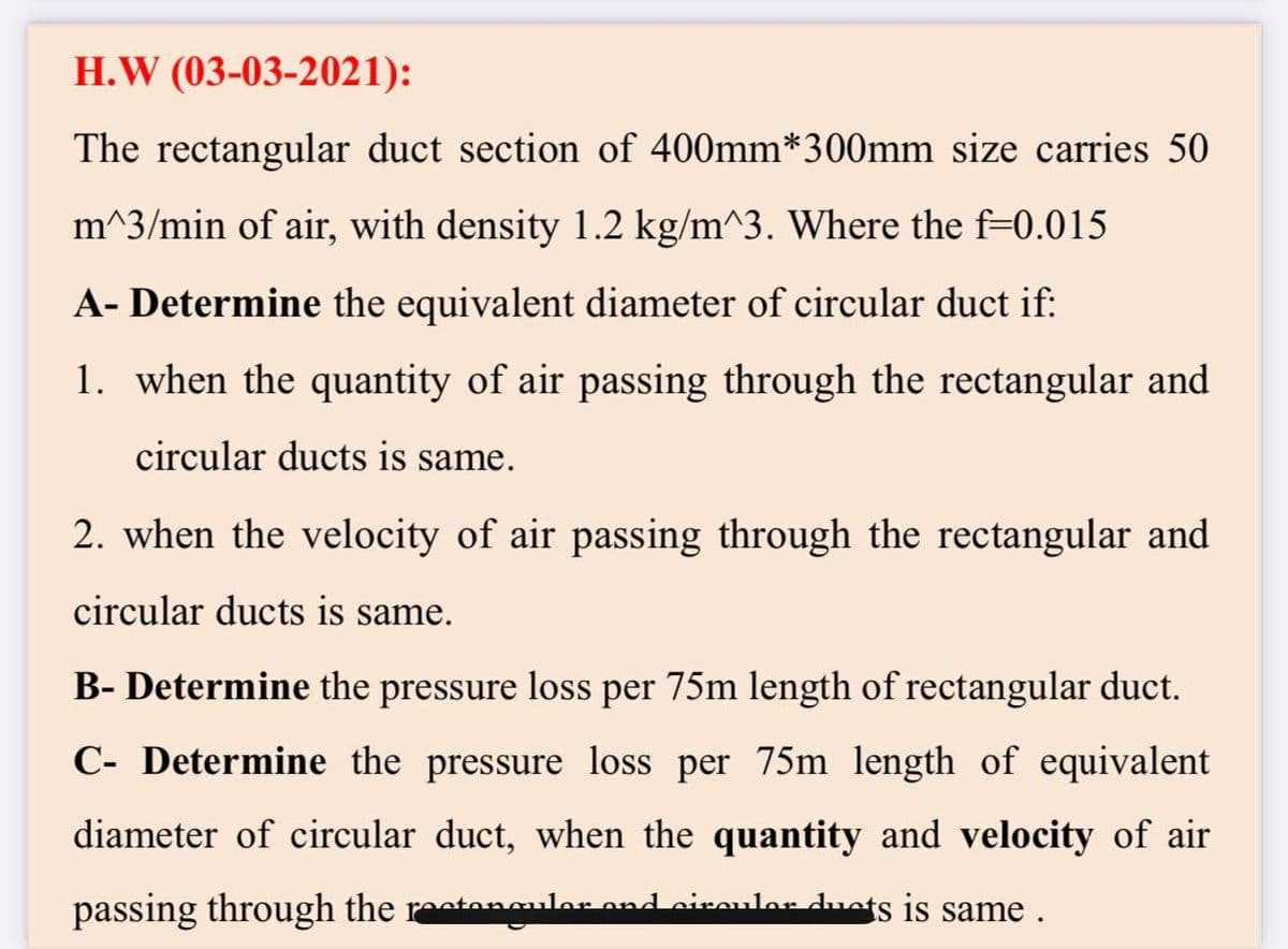 H.W (03-03-2021):
The rectangular duct section of 400mm*300mm size carries 50
m^3/min of air, with density 1.2 kg/m^3. Where the f=0.015
A- Determine the equivalent diameter of circular duct if:
1. when the quantity of air passing through the rectangular and
circular ducts is same.
2. when the velocity of air passing through the rectangular and
circular ducts is same.
B- Determine the pressure loss per 75m length of rectangular duct.
C- Determine the pressure loss per 75m length of equivalent
diameter of circular duct, when the quantity and velocity of air
passing through the restenulos
anguler ond eiroulor ducts is same .
