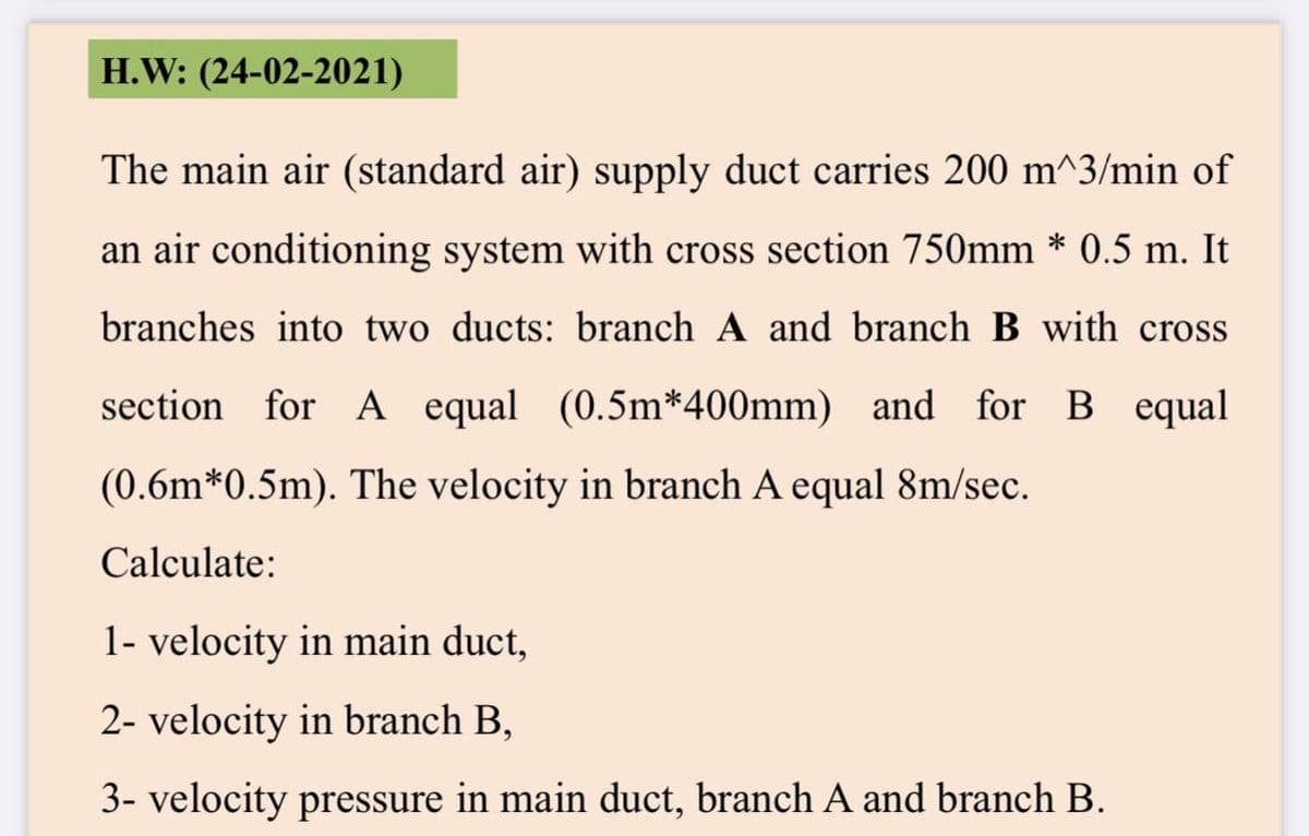 H.W: (24-02-2021)
The main air (standard air) supply duct carries 200 m^3/min of
an air conditioning system with cross section 750mm * 0.5 m. It
branches into two ducts: branch A and branch B with cross
section for A equal (0.5m*400mm) and for B equal
(0.6m*0.5m). The velocity in branch A equal 8m/sec.
Calculate:
1- velocity in main duct,
2- velocity in branch B,
3- velocity pressure in main duct, branch A and branch B.
