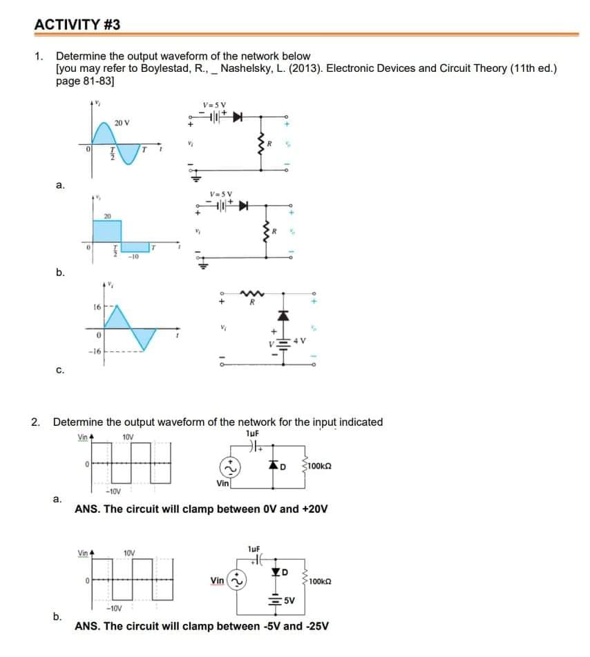 ACTIVITY #3
1. Determine the output waveform of the network below
[you may refer to Boylestad, R., _ Nashelsky, L. (2013). Electronic Devices and Circuit Theory (11th ed.)
page 81-83]
V= 5V
20 V
a.
V= 5 V
20
-10
b.
R
16
-16
С.
2. Determine the output waveform of the network for the input indicated
luf
Vin +
10V
<100kn
Vin
-10V
а.
ANS. The circuit will clamp between OV and +20V
TuF
Vin
10V
YD
Vin
100ka
5V
-10V
b.
ANS. The circuit will clamp between -5V and -25v
