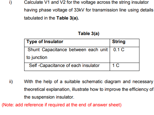 i)
Calculate V1 and V2 for the voltage across the string insulator
having phase voltage of 33kV for transmission line using details
tabulated in the Table 3(a).
Table 3(a)
Type of Insulator
Shunt Capacitance between each unit 0.1 C
String
to junction
Self -Capacitance of each insulator
ii)
With the help of a suitable schematic diagram and necessary
theoretical explanation, illustrate how to improve the efficiency of
the suspension insulator.
