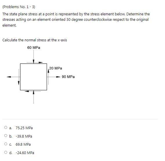 (Problems No. 1- 3)
The state plane stress at a point is represented by the stress element below. Determine the
stresses acting on an element oriented 30 degree counterclockwise respect to the original
element.
Calculate the normal stress at the x-axis
60 MPa
20 MPa
90 MPa
O a.
75.25 MPa
b. -39,8 MPa
69.8 MPa
O d. -24.60 MPa

