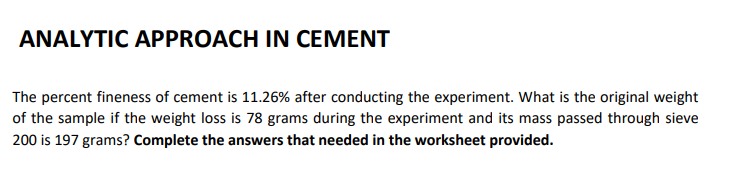 ANALYTIC APPROACH IN CEMENT
The percent fineness of cement is 11.26% after conducting the experiment. What is the original weight
of the sample if the weight loss is 78 grams during the experiment and its mass passed through sieve
200 is 197 grams? Complete the answers that needed in the worksheet provided.
