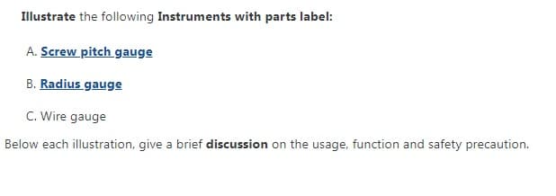 Illustrate the following Instruments with parts label:
A. Screw pitch gauge
B. Radius gauge
C. Wire gauge
Below each illustration, give a brief discussion on the usage, function and safety precaution.
