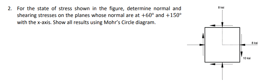 2. For the state of stress shown in the figure, determine normal and
shearing stresses on the planes whose normal are at +60° and +150°
with the x-axis. Show all results using Mohr's Circle diagram.
8 ksi
8 ksi
10 ksi
