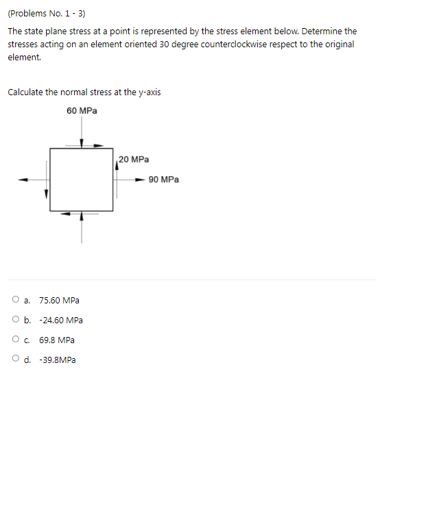 (Problems No. 1- 3)
The state plane stress at a point is represented by the stress element below. Determine the
stresses acting on an element oriented 30 degree counterclockwise respect to the original
element.
Calculate the normal stress at the y-axis
60 MPa
20 MPа
90 MPа
O a. 75.60 MPa
O b. -24.60 MPa
69.8 MPa
O d. -39.8MPA
