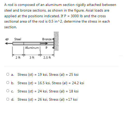 A rod is composed of an aluminum section rigidly attached between
steel and bronze sections, as shown in the figure. Axial loads are
applied at the positions indicated. If P = 3000 Ib and the cross
sectional area of the rod is 0.5 in^2, determine the stress in each
section.
Steel
Bronze
4P
| Aluminum | P
2 ft
3 ft
2.5 ft
а.
Stress (st) = 19 ksi, Stress (al) = 25 ksi
O b. Stress (st) = 16.5 ksi, Stress (al) = 24.2 ksi
O c.
Stress (st) = 24 ksi, Stress (al) = 18 ksi
O d. Stress (st) = 26 ksi, Stress (al) =17 ksi
