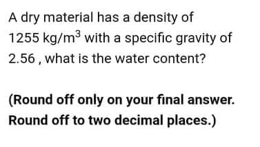 A dry material has a density of
1255 kg/m3 with a specific gravity of
2.56 , what is the water content?
(Round off only on your final answer.
Round off to two decimal places.)
