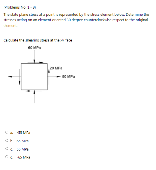 (Problems No. 1 - 3)
The state plane stress at a point is represented by the stress element below. Determine the
stresses acting on an element oriented 30 degree counterclockwise respect to the original
element.
Calculate the shearing stress at the xy-face
60 MPa
20 MPa
90 MPa
O a.
-55 MPa
O b. 65 MPa
55 MPa
O d. -65 MPa
