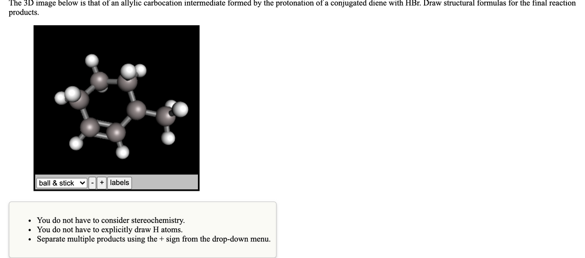 The 3D image below is that of an allylic carbocation intermediate formed by the protonation of a conjugated diene with HBr. Draw structural formulas for the final reaction
products.
ball & stick v
+ labels
You do not have to consider stereochemistry.
You do not have to explicitly draw H atoms.
Separate multiple products using the + sign from the drop-down menu.
