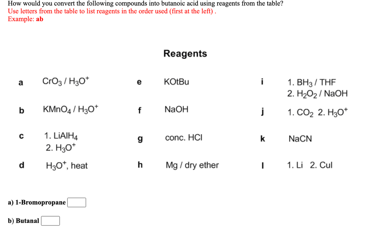 How would you convert the following compounds into butanoic acid using reagents from the table?
Use letters from the table to list reagents in the order used (first at the left).
Example: ab
Reagents
CrO3 / H3O*
KOTBU
i
1. ВНз/ THF
2. H2O2 / NaOH
a
e
b
KMNO4 / H3O*
NaOH
j
1. СО2 2. НзО*
с
1. LIAIH4
conc. HCI
k
NaCN
2. Hзо"
d
H30*, heat
h
Mg / dry ether
1. Li 2. Cul
a) 1-Bromopropane
b) Butanal
