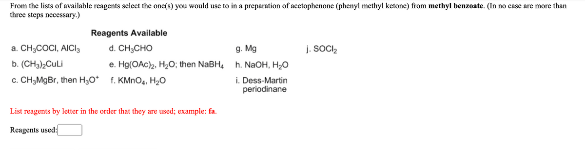 From the lists of available reagents select the one(s) you would use to in a preparation of acetophenone (phenyl methyl ketone) from methyl benzoate. (In no case are more than
three steps necessary.)
Reagents Available
a. CH3COCI, AICI3
d. CH3CHO
g. Mg
j. SOCI2
b. (CH3)2CuLi
e. Hg(OAc)2, H2O; then NaBH4 h. NaOH, H2O
c. CH3MgBr, then H30* f. KMNO4, H2O
i. Dess-Martin
periodinane
List reagents by letter in the order that they are used; example: fa.
Reagents used:
