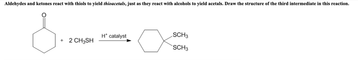 Aldehydes and ketones react with thiols to yield thioacetals, just as they react with alcohols to yield acetals. Draw the structure of the third intermediate in this reaction.
H* catalyst
.SCH3
+ 2 CH3SH
SCH3
