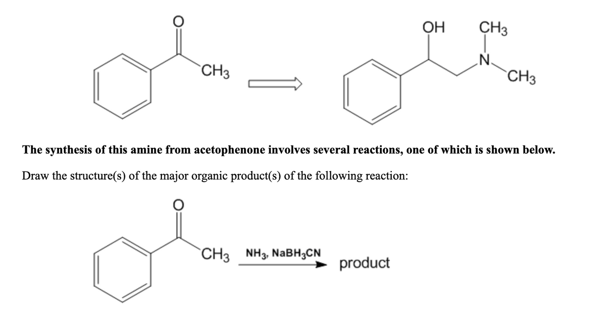 OH
CH3
CH3
CH3
The synthesis of this amine from acetophenone involves several reactions, one of which is shown below.
Draw the structure(s) of the major organic product(s) of the following reaction:
CH3 NH3, NABH;CN
→ product
