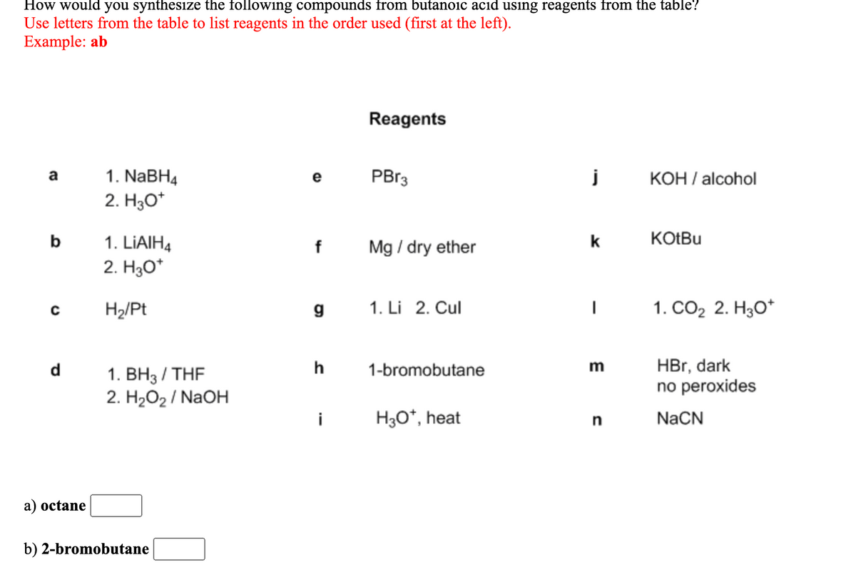 How would you synthesize the following compounds from butanoic acid using reagents from the table?
Use letters from the table to list reagents in the order used (first at the left).
Example: ab
Reagents
1. NaBH4
PB13
KOH / alcohol
a
e
2. H30*
b
k
KOŁBU
1. LIAIH4
2. H30*
f
Mg / dry ether
H2/Pt
g
1. Li 2. Cul
1. СО2 2. НзО*
HBr, dark
no peroxides
d
h
1-bromobutane
m
1. BH3 / THF
2. H2O2 / NaOH
i
H3O*, heat
n
NaCN
a) octane
b) 2-bromobutane
