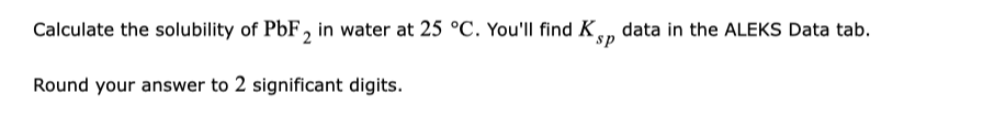 Calculate the solubility of PbF, in water at 25 °C. You'll find K, data in the ALEKS Data tab.
sp
Round your answer to 2 significant digits.
