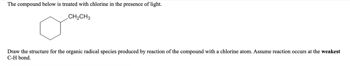 The compound below is treated with chlorine in the presence of light.
CH2CH3
Draw the structure for the organic radical species produced by reaction of the compound with a chlorine atom. Assume reaction occurs at the weakest
С-H bond.
