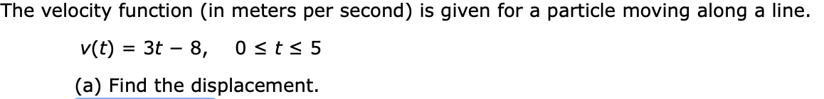 The velocity function (in meters per second) is given for a particle moving along a line.
v(t) 3t 8
0 st s 5
(a) Find the displacement.
