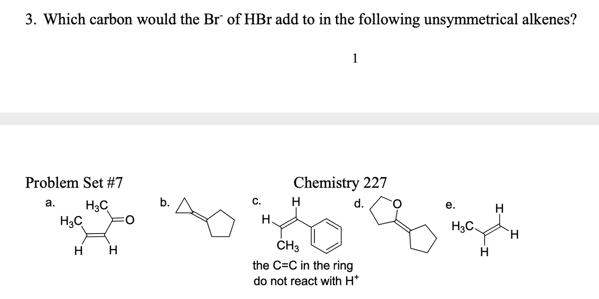 3. Which carbon would the Br of HBr add to in the following unsymmetrical alkenes?
1
Problem Set #7
Chemistry 227
а.
b.
С.
d.
H3C
H3C
е.
H
Н.
H3C.
TH.
CH3
H H
H
the C=C in the ring
do not react with H*

