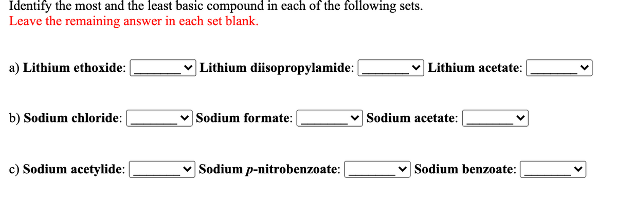 Identify the most and the least basic compound in each of the following sets.
Leave the remaining answer in each set blank.
a) Lithium ethoxide:
v Lithium diisopropylamide:
v Lithium acetate:
b) Sodium chloride:
v Sodium formate:
Sodium acetate:
c) Sodium acetylide:
v Sodium p-nitrobenzoate:
Sodium benzoate:
