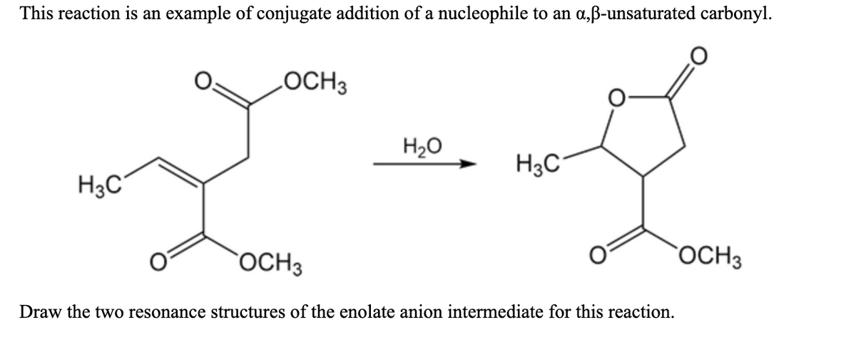 This reaction is an example of conjugate addition of a nucleophile to an a,ß-unsaturated carbonyl.
LOCH3
H20
H3C
H3C°
OCH3
OCH3
Draw the two resonance structures of the enolate anion intermediate for this reaction.
