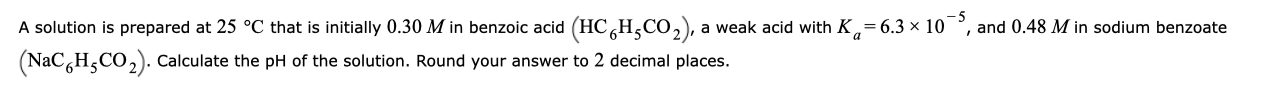 A solution is prepared at 25 °C that is initially 0.30 M in benzoic acid (HC,H,Co,), a weak acid with K,= 6.3 x 10
(NaC,H,CO,). Calculate the pH of the solution. Round your answer to 2 decimal places.
and 0.48 M in sodium benzoate
