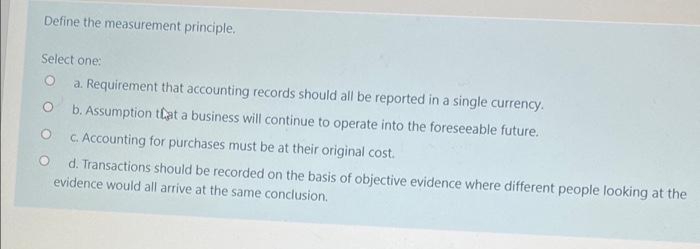 Define the measurement principle.
Select one:
a. Requirement that accounting records should all be reported in a single currency.
O
b. Assumption that a business will continue to operate into the foreseeable future.
O
c. Accounting for purchases must be at their original cost.
d. Transactions should be recorded on the basis of objective evidence where different people looking at the
evidence would all arrive at the same conclusion.