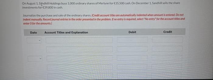 On August 1, Sandhill Holdings buys 1.000 ordinary shares of Merlynn for €35,500 cash. On December 1, Sandhill sells the share
investments for €39,800 in cash.
Journalize the purchase and sale of the ordinary shares. (Credit account titles are automatically indented when amount is entered. Do not
indent manually. Record journal entries in the order presented in the problem. If no entry is required, select "No entry" for the account titles and
enter o for the amounts)
Date
Account Titles and Explanation
Debit
Credit