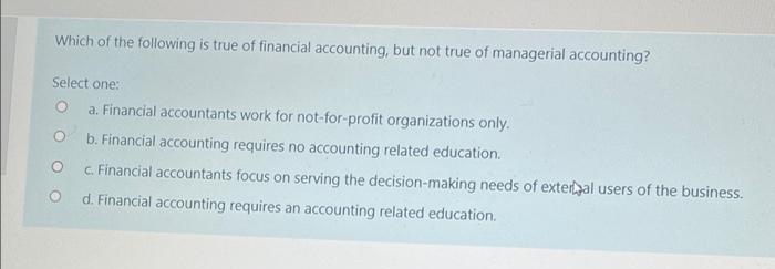 Which of the following is true of financial accounting, but not true of managerial accounting?
Select one:
a. Financial accountants work for not-for-profit organizations only.
O
b. Financial accounting requires no accounting related education.
O
c. Financial accountants focus on serving the decision-making needs of external users of the business.
d. Financial accounting requires an accounting related education.
O