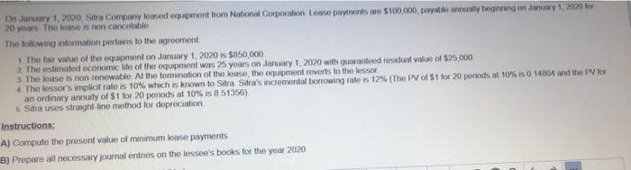 On January 1, 2020, Sitra Company loased equipment from National Corporation Lease payments are $100,000, payablo annually beginning on January 1, 2020 for
20 years The loase is non-cancelable
The following information pertains to the agreement
1. The fair value of the equipment on January 1, 2020 is $850,000
2. The estimated economic life of the equipment was 25 years on January 1, 2020 with guarantood residual value of $25,000
3 The lease is non-renewable. At the termination of the lease, the equipment reverts to the lessor
4 The lessor's implicit rate is 10% which is known to Sitra Sitra's incremental borrowing rate is 12% (The PV of $1 for 20 periods at 10% is 0.14864 and the PV for
an ordinary annuity of $1 for 20 periods at 10% is 8.51356)
5. Sitra uses straight-line method for depreciation
Instructions:
A) Compute the present value of minimum lease payments
B) Prepare all necessary journal entries on the lessee's books for the year 2020