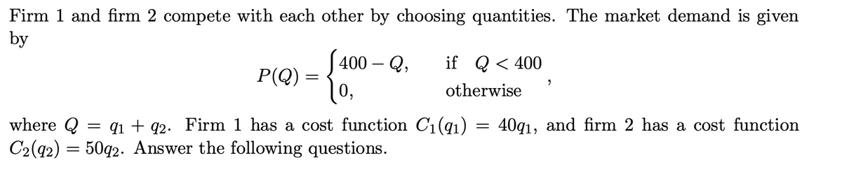 Firm 1 and firm 2 compete with each other by choosing quantities. The market demand is given
by
400-Q, if Q < 400
P(Q)
=
9
0,
otherwise
=
40q1, and firm 2 has a cost function
where Q = 9₁ +92. Firm 1 has a cost function C₁(9₁)
C2 (92) = 50q2. Answer the following questions.
