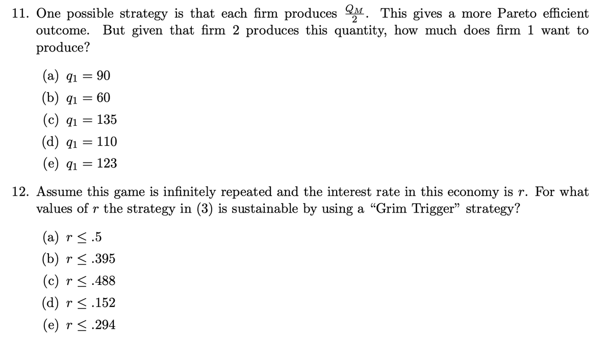 11. One possible strategy is that each firm produces. This gives a more Pareto efficient
outcome. But given that firm 2 produces this quantity, how much does firm 1 want to
produce?
(a) 91
90
(b) qı
= 60
(c) 91
= 135
(d) q1
= 110
(e) 91
= 123
12. Assume this game is infinitely repeated and the interest rate in this economy is r. For what
values of r the strategy in (3) is sustainable by using a "Grim Trigger" strategy?
(a) r ≤ .5
(b) r ≤.395
(c) r ≤.488
(d) r ≤ .152
(e) r ≤.294
=
=