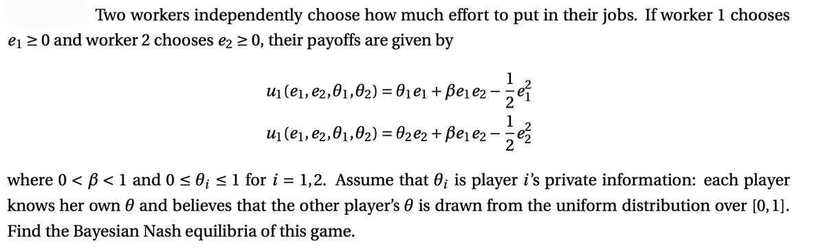 Two workers independently choose how much effort to put in their jobs. If worker 1 chooses
e₁ ≥ 0 and worker 2 chooses e2 ≥ 0, their payoffs are given by
u₁(e₁,e2,01,02) = 0₁e₁ + ße₁e₂ ·
- 1/²
u₁ (e₁,e₂,0₁,0₂) = 0₂ €₂ + ßе₁e₂. = ²2
where 0 <ß < 1 and 0 ≤ 0; ≤ 1 for i:
=
1,2. Assume that 0; is player i's private information: each player
knows her own 0 and believes that the other player's 0 is drawn from the uniform distribution over [0, 1].
Find the Bayesian Nash equilibria of this game.