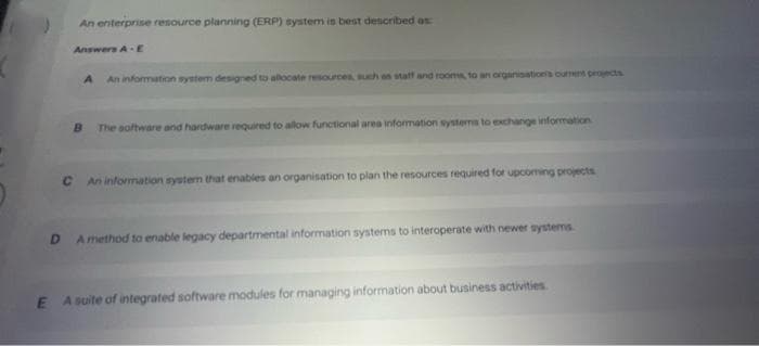 An enterprise resource planning (ERP) system is best described as:
Answers A E
A An information system designed to allocate resources, such as staff and rooms, to an organisation's current projects
B The software and hardware required to allow functional area information systems to exchange information
C An information system that enables an organisation to plan the resources required for upcoming projects
DA method to enable legacy departmental information systems to interoperate with newer systems.
EA suite of integrated software modules for managing information about business activities.