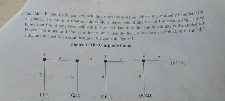 c) Consider the centipede game which illustrates the situation where it is mutually beneficial for
all players to stay in a relationship while a player would like to exit the relationship if they
know that the other player will exit in the next day. Note that the fourth day is the choice for
Player 2 to move and choose either o or B. Use the logic of backwards induction to find the
subgame perfect Nash equilibrium of the game in Figure 1.
Figure 1: The Centipede Game
(1
(64,16)
(2,8)
O
(4,2)
(16,4)
(8,32)