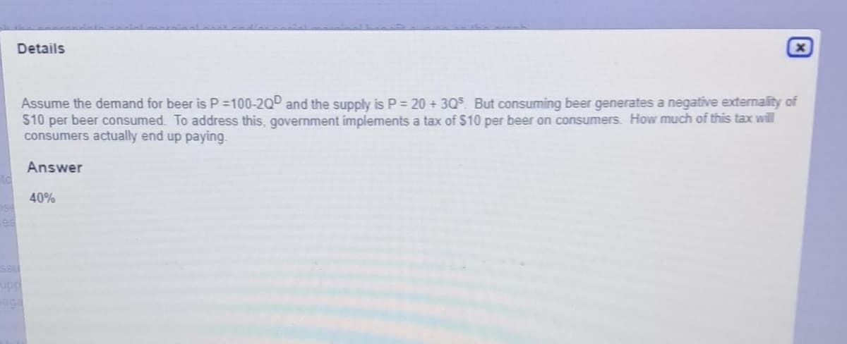 to
Details
Assume the demand for beer is P=100-20D and the supply is P = 20 +30° But consuming beer generates a negative externality of
$10 per beer consumed. To address this, government implements a tax of $10 per beer on consumers. How much of this tax will
consumers actually end up paying.
Answer
SSU
upp
ega
x
40%