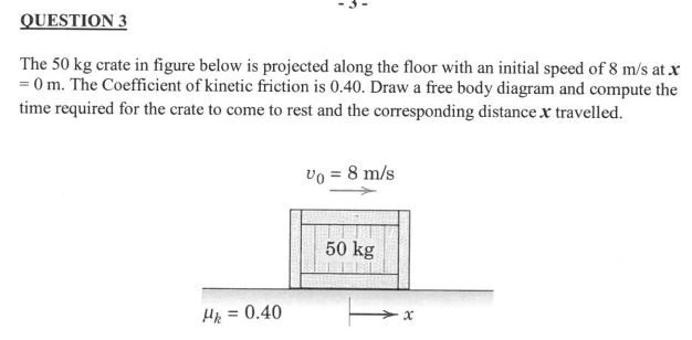 QUESTION 3
The 50 kg crate in figure below is projected along the floor with an initial speed of 8 m/s at x
= 0 m. The Coefficient of kinetic friction is 0.40. Draw a free body diagram and compute the
time required for the crate to come to rest and the corresponding distance x travelled.
vo = 8 m/s
50 kg
= 0.40
