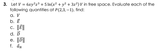3. Let V = 6xy²z3 + 5 ln(x² + y² + 3z²)V in free space. Evaluate each of the
following quantities at P(2,3, –1), find:
а. V
b. Е
c. ||Ē||
d. D
e. ||D||
f. ån
