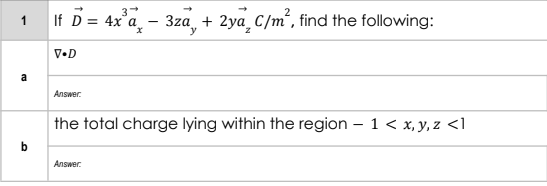 3
1 If D = 4x°a
3za + 2ya C/m', find the following:
y
V•D
a
Answer:
the total charge lying within the region – 1 < x, y, z <1
Answer.
