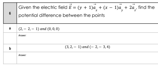 Given the electric field E = (y + 1)a_ + (x – 1)a + 2a¸, find the
y
6.
potential difference between the points
(2, – 2, – 1) and (0, 0, 0)
a
Answer.
(3, 2, – 1) and (- 2,– 3, 4)
Answer.
