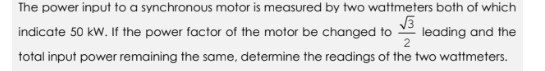 The power input to a synchronous motor is measured by two wattmeters both of which
√3
indicate 50 kW. If the power factor of the motor be changed to leading and the
total input power remaining the same, determine the readings of the two wattmeters.
2