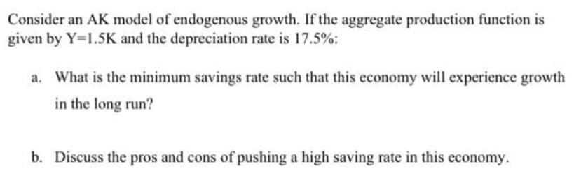 Consider an AK model of endogenous growth. If the aggregate production function is
given by Y=1.5K and the depreciation rate is 17.5%:
a. What is the minimum savings rate such that this economy will experience growth
in the long run?
b. Discuss the pros and cons of pushing a high saving rate in this economy.
