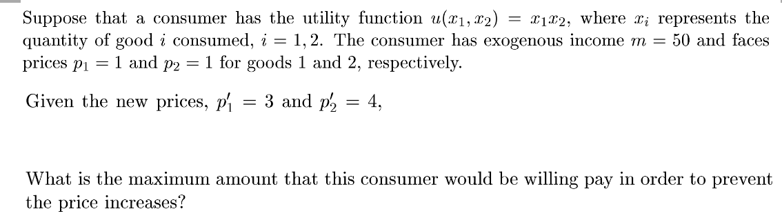 Suppose that a consumer has the utility function u(x1,x2) :
quantity of good i consumed, i = 1, 2. The consumer has exogenous income m =
prices p1 = 1 and p2 = 1 for goods 1 and 2, respectively.
= x1x2, where x; represents the
50 and faces
Given the new prices, p
3 and p2 = 4,
What is the maximum amount that this consumer would be willing pay in order to prevent
the price increases?
