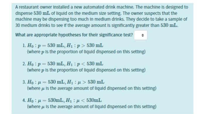 A restaurant owner Installed a new automated drink machine. The machine Is designed to
dispense 530 mL of liquid on the medium size setting. The owner suspects that the
machine may be dispensing too much In medlum drinks. They decide to take a sample of
30 medium drinks to see If the average amount Is significantly greater than 530 mL.
What are appropriate hypotheses for their significance test?
1. Ho : p 530 mL, H: p> 530 mL
(where p Is the proportion of liquid dispensed on this setting)
2. Ho : p= 530 mL, H1: p< 530 mL
(where p Is the proportion of liquid dispensed on this setting)
3. Họ : µ= 530 mL, H : p > 530 mL
(where u Is the average amount of liquid dispensed on this setting)
4. Ho: μ=530mL , H μ< 530mL
(where u Is the average amount of liquld dispensed on this setting)
