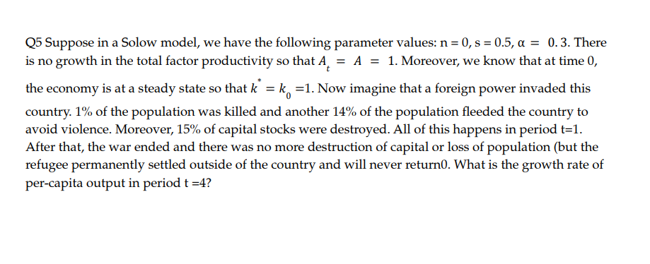 Q5 Suppose in a Solow model, we have the following parameter values: n = 0, s = 0.5, a = 0.3. There
is no growth in the total factor productivity so that A, = A = 1. Moreover, we know that at time 0,
the economy is at a steady state so that k = k, =1. Now imagine that a foreign power invaded this
%3D
country. 1% of the population was killed and another 14% of the population fleeded the country to
avoid violence. Moreover, 15% of capital stocks were destroyed. All of this happens in period t=1.
After that, the war ended and there was no more destruction of capital or loss of population (but the
refugee permanently settled outside of the country and will never return0. What is the growth rate of
per-capita output in period t =4?
