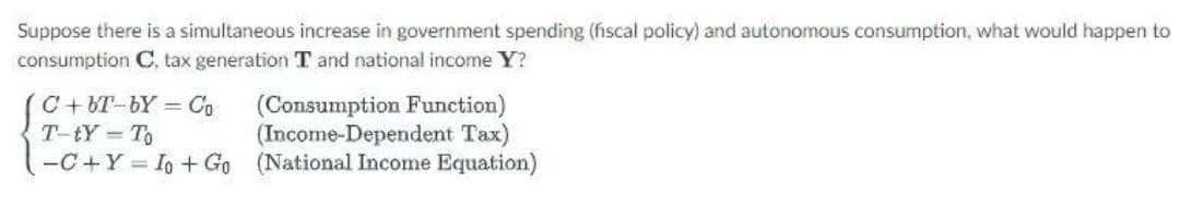 Suppose there is a simultaneous increase in government spending (fiscal policy) and autonomous consumption, what would happen to
consumption C. tax generation T and national income Y?
C+ BT-bY = Co
T-tY To
-C+Y = Io + Go (National Income Equation)
(Consumption Function)
(Income-Dependent Tax)
