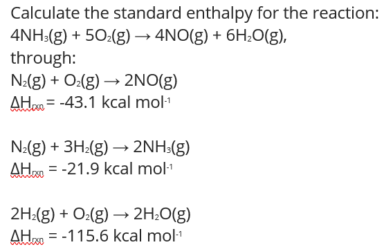 Calculate the standard enthalpy for the reaction:
4NH:(g) + 50:(g) → 4NO(g) + 6H;0(g),
through:
N2(g) + O:(g) → 2NO(g)
AH = -43.1 kcal mol1
N:(g) + 3H:(g) → 2NH:(g)
AH = -21.9 kcal mol1
2H:(g) + O:(g) → 2H;O(g)
AH = -115.6 kcal mol1
