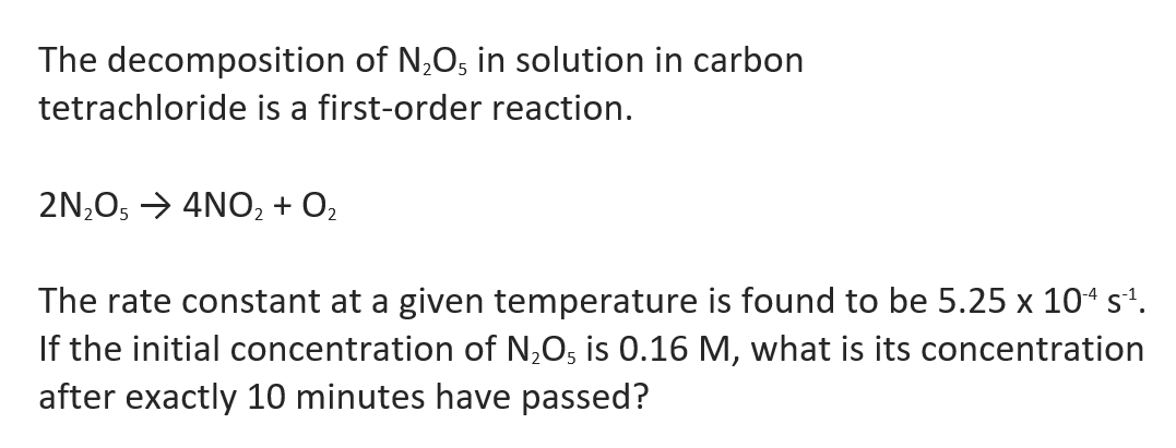 The decomposition of N,O; in solution in carbon
tetrachloride is a first-order reaction.
2N,Os → 4NO, + O2
The rate constant at a given temperature is found to be 5.25 x 104 s'.
If the initial concentration of N,O5 is 0.16 M, what is its concentration
after exactly 10 minutes have passed?

