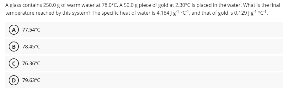 A glass contains 250.0 g of warm water at 78.0°C. A 50.0 g piece of gold at 2.30°C is placed in the water. What is the final
temperature reached by this system? The specific heat of water is 4.184 ) g1 °C', and that of gold is 0.129 J g1 °C1.
A) 77.54°C
B) 78.45°C
c) 76.36°C
D) 79.63°C
