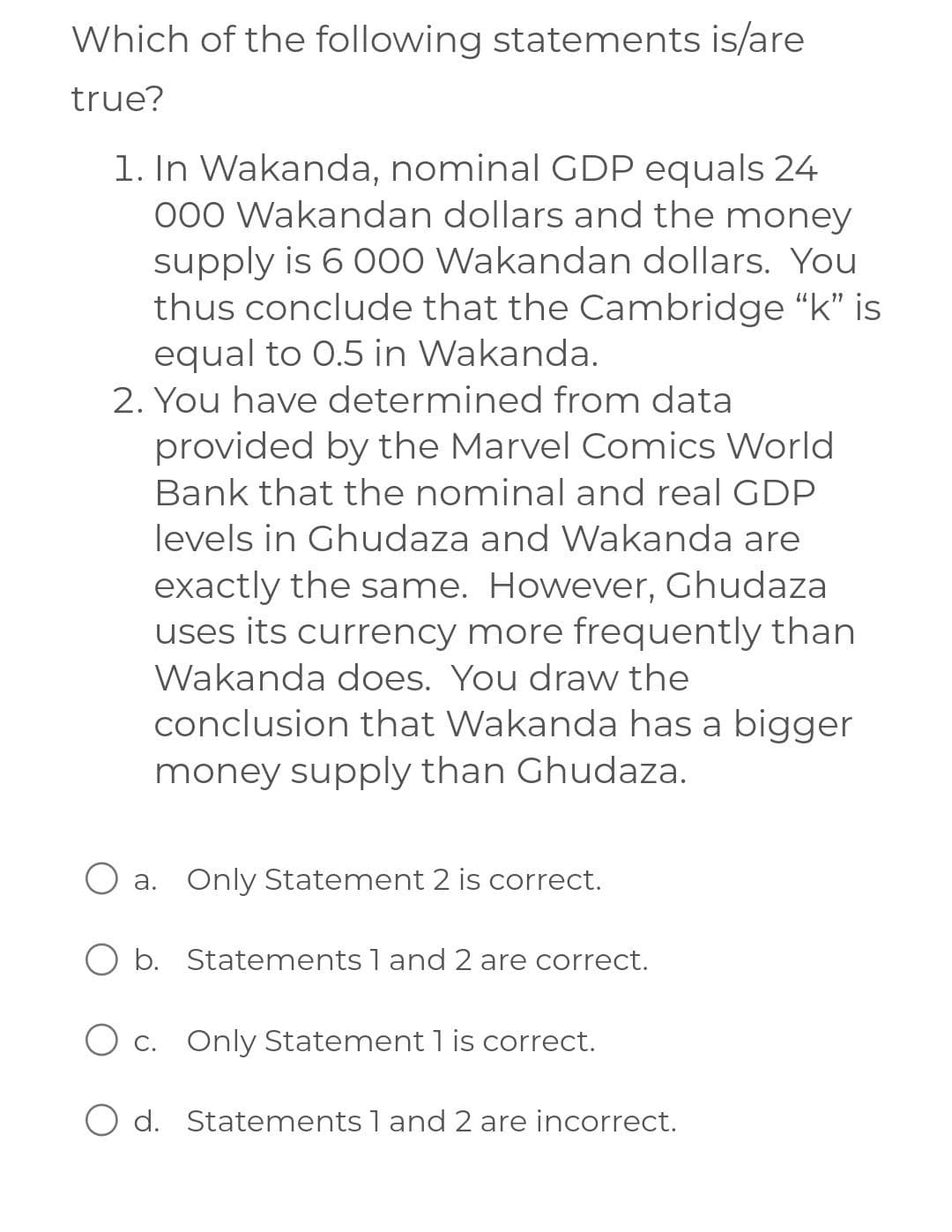 Which of the following statements is/are
true?
1. In Wakanda, nominal GDP equals 24
000 Wakandan dollars and the money
supply is 6 000 Wakandan dollars. You
thus conclude that the Cambridge "k" is
equal to 0.5 in Wakanda.
2. You have determined from data
provided by the Marvel Comics World
Bank that the nominal and real GDP
levels in Ghudaza and Wakanda are
exactly the same. However, Ghudaza
uses its currency more frequently than
Wakanda does. You draw the
conclusion that Wakanda has a bigger
money supply than Ghudaza.
O a.
O b.
O c.
O d.
Only Statement 2 is correct.
Statements 1 and 2 are correct.
Only Statement 1 is correct.
Statements 1 and 2 are incorrect.